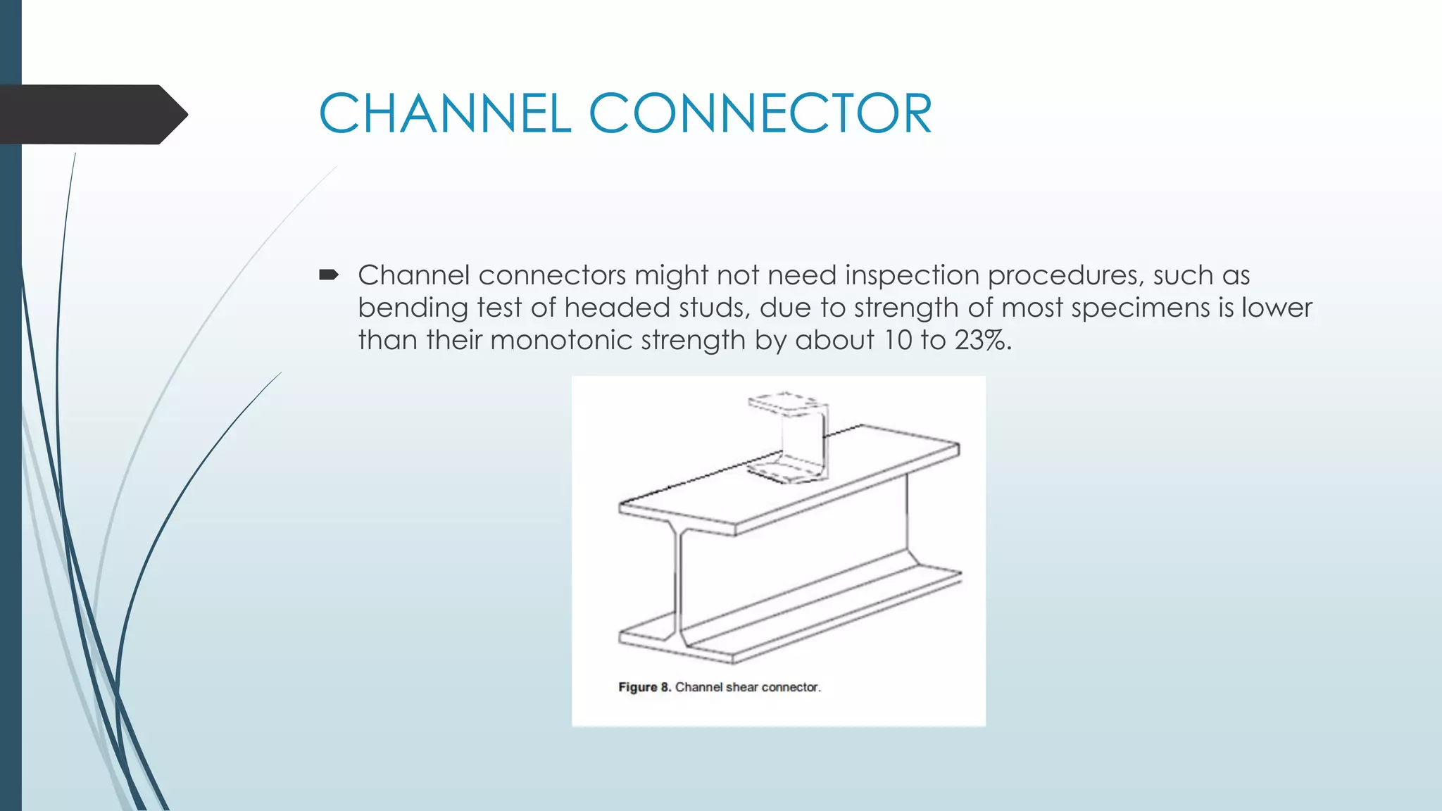 CHANNEL CONNECTOR
 Channel connectors might not need inspection procedures, such as
bending test of headed studs, due to strength of most specimens is lower
than their monotonic strength by about 10 to 23%.
 