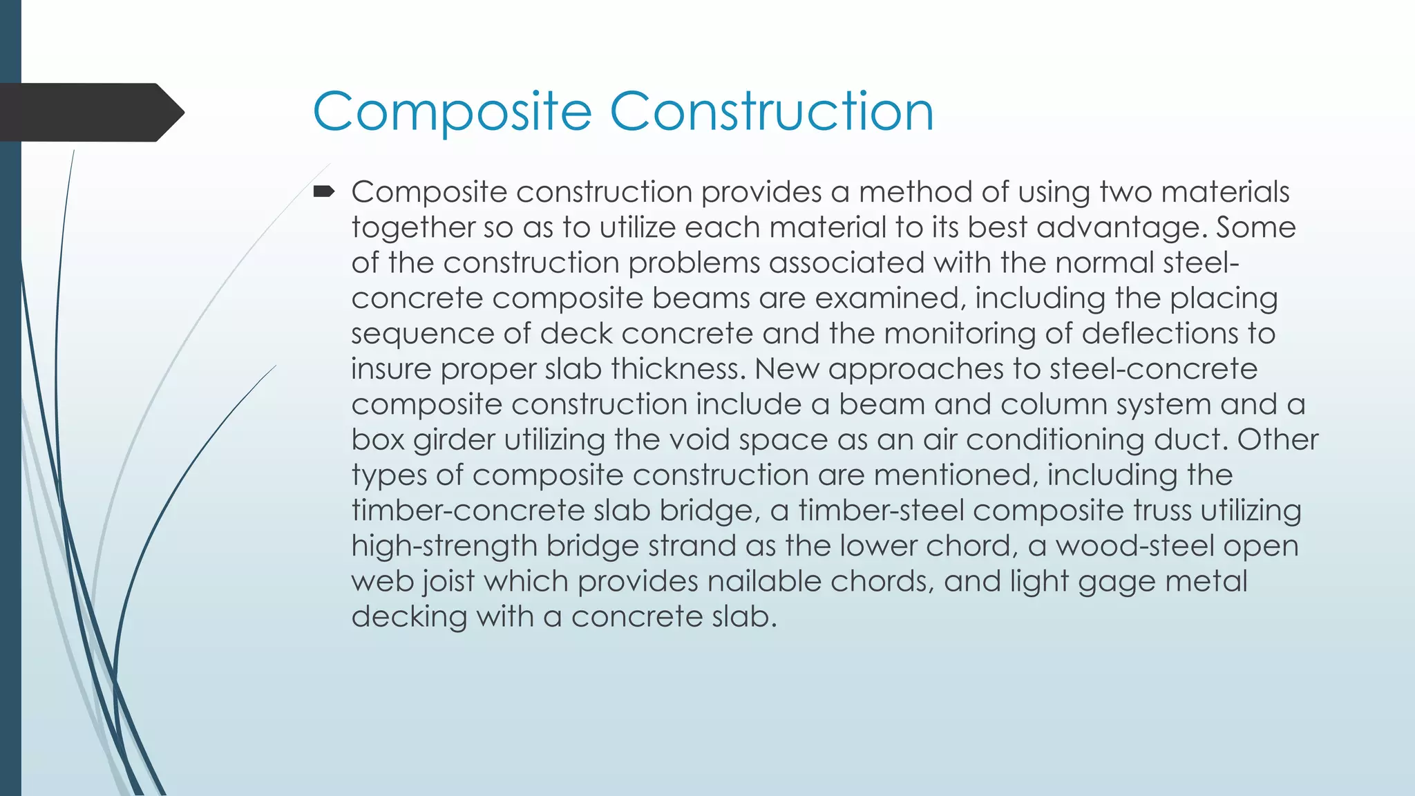 Composite Construction
 Composite construction provides a method of using two materials
together so as to utilize each material to its best advantage. Some
of the construction problems associated with the normal steel-
concrete composite beams are examined, including the placing
sequence of deck concrete and the monitoring of deflections to
insure proper slab thickness. New approaches to steel-concrete
composite construction include a beam and column system and a
box girder utilizing the void space as an air conditioning duct. Other
types of composite construction are mentioned, including the
timber-concrete slab bridge, a timber-steel composite truss utilizing
high-strength bridge strand as the lower chord, a wood-steel open
web joist which provides nailable chords, and light gage metal
decking with a concrete slab.
 