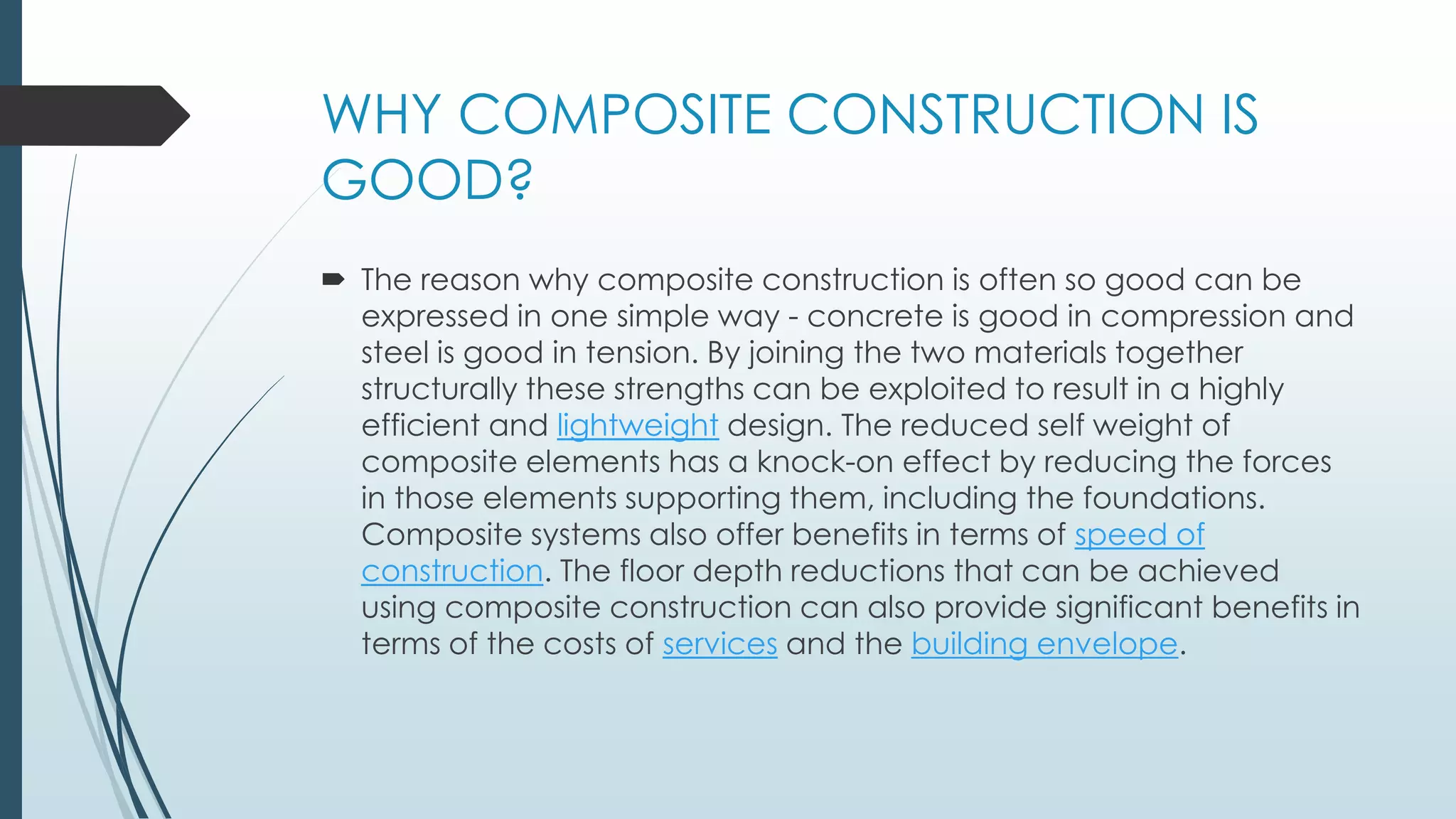 WHY COMPOSITE CONSTRUCTION IS
GOOD?
 The reason why composite construction is often so good can be
expressed in one simple way - concrete is good in compression and
steel is good in tension. By joining the two materials together
structurally these strengths can be exploited to result in a highly
efficient and lightweight design. The reduced self weight of
composite elements has a knock-on effect by reducing the forces
in those elements supporting them, including the foundations.
Composite systems also offer benefits in terms of speed of
construction. The floor depth reductions that can be achieved
using composite construction can also provide significant benefits in
terms of the costs of services and the building envelope.
 