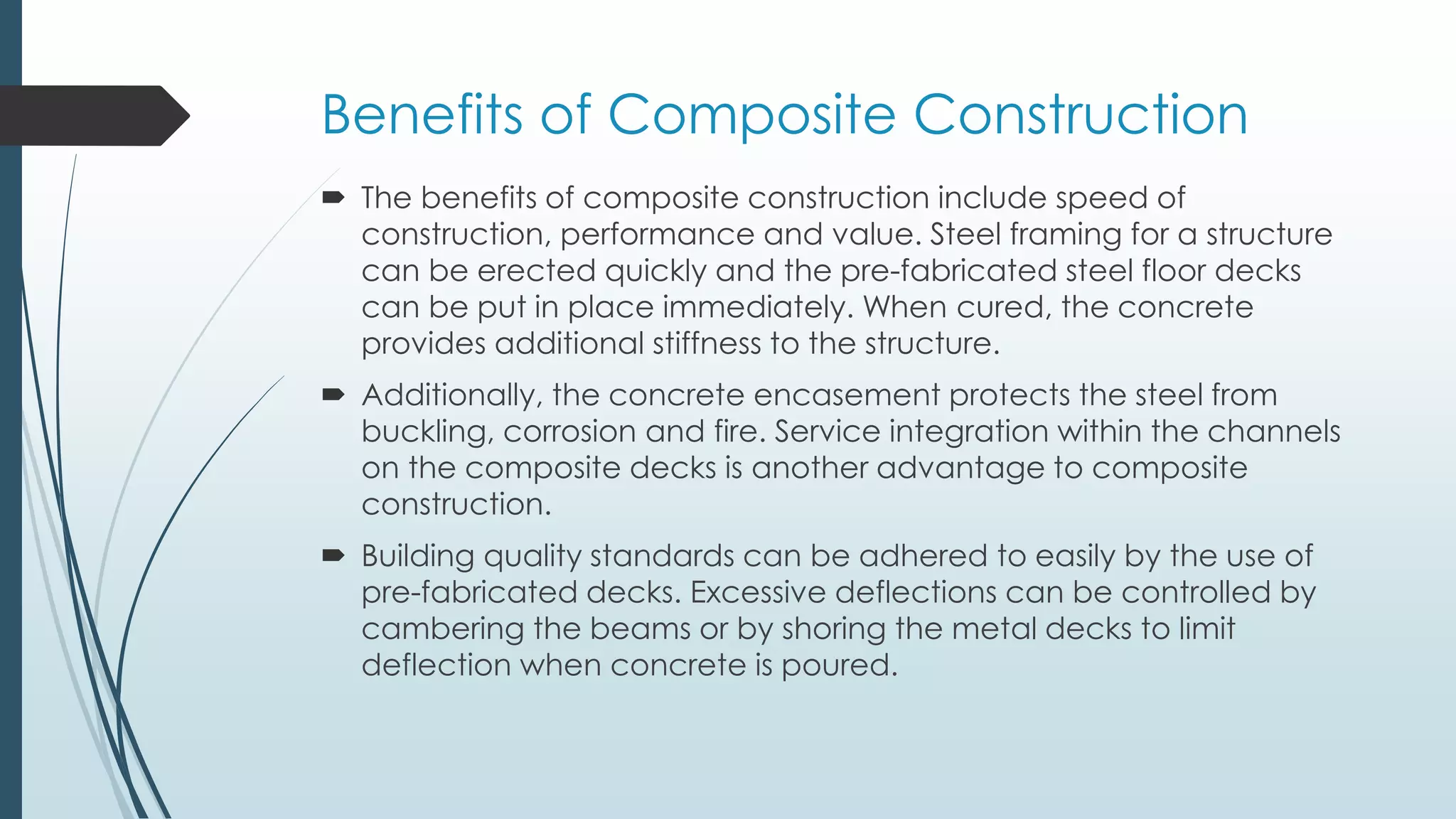Benefits of Composite Construction
 The benefits of composite construction include speed of
construction, performance and value. Steel framing for a structure
can be erected quickly and the pre-fabricated steel floor decks
can be put in place immediately. When cured, the concrete
provides additional stiffness to the structure.
 Additionally, the concrete encasement protects the steel from
buckling, corrosion and fire. Service integration within the channels
on the composite decks is another advantage to composite
construction.
 Building quality standards can be adhered to easily by the use of
pre-fabricated decks. Excessive deflections can be controlled by
cambering the beams or by shoring the metal decks to limit
deflection when concrete is poured.
 