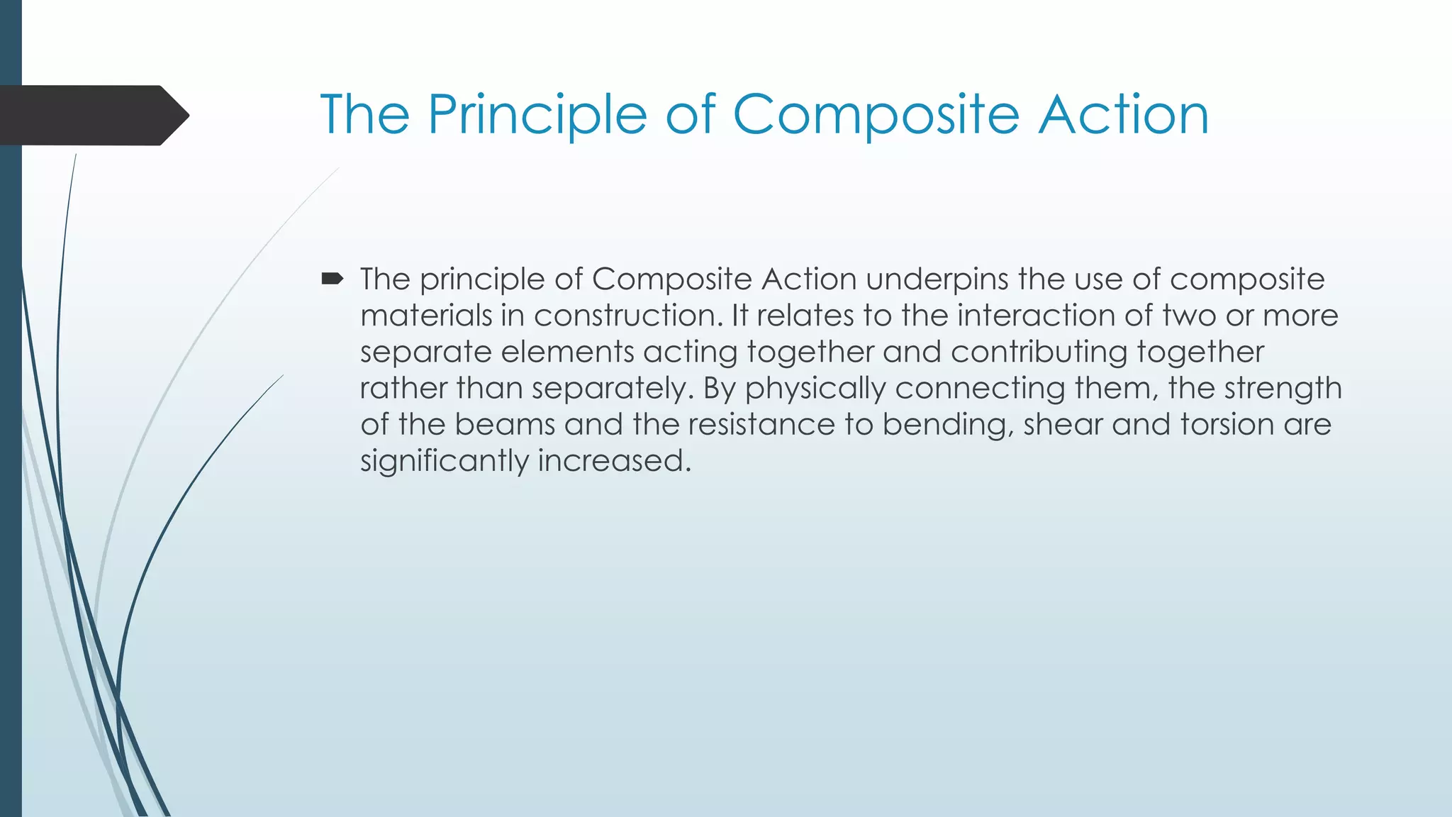 The Principle of Composite Action
 The principle of Composite Action underpins the use of composite
materials in construction. It relates to the interaction of two or more
separate elements acting together and contributing together
rather than separately. By physically connecting them, the strength
of the beams and the resistance to bending, shear and torsion are
significantly increased.
 