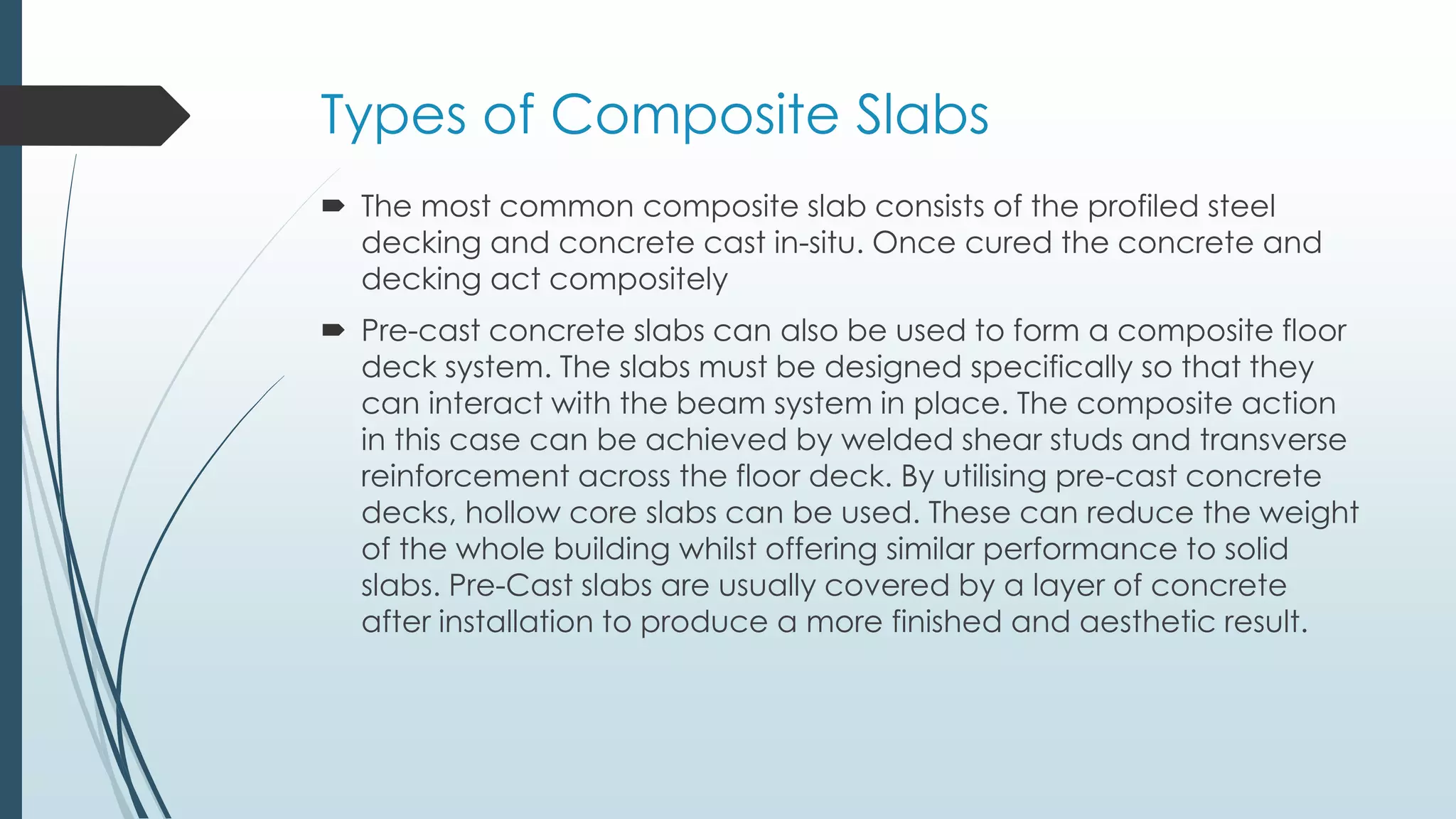 Types of Composite Slabs
 The most common composite slab consists of the profiled steel
decking and concrete cast in-situ. Once cured the concrete and
decking act compositely
 Pre-cast concrete slabs can also be used to form a composite floor
deck system. The slabs must be designed specifically so that they
can interact with the beam system in place. The composite action
in this case can be achieved by welded shear studs and transverse
reinforcement across the floor deck. By utilising pre-cast concrete
decks, hollow core slabs can be used. These can reduce the weight
of the whole building whilst offering similar performance to solid
slabs. Pre-Cast slabs are usually covered by a layer of concrete
after installation to produce a more finished and aesthetic result.
 