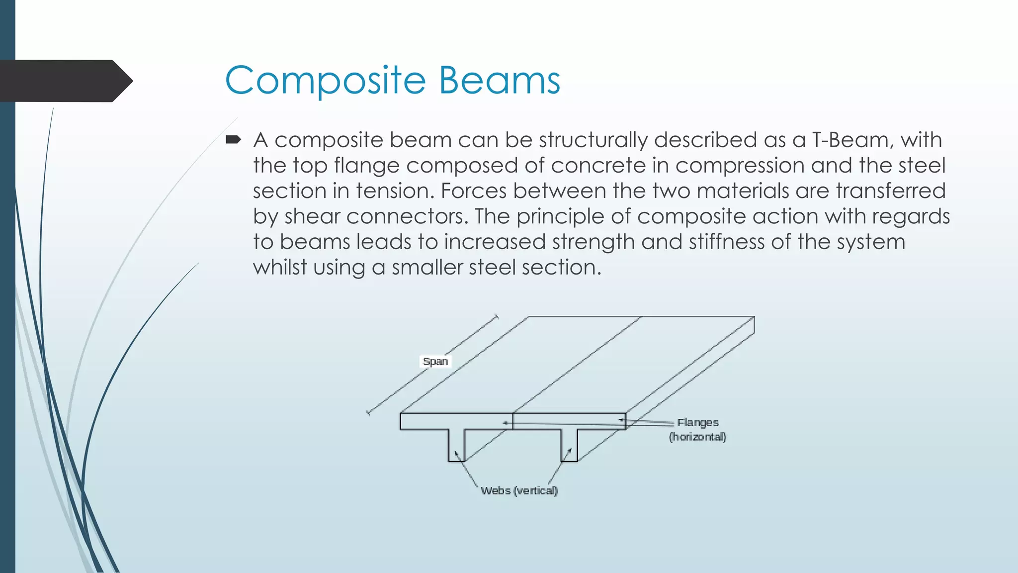 Composite Beams
 A composite beam can be structurally described as a T-Beam, with
the top flange composed of concrete in compression and the steel
section in tension. Forces between the two materials are transferred
by shear connectors. The principle of composite action with regards
to beams leads to increased strength and stiffness of the system
whilst using a smaller steel section.
 