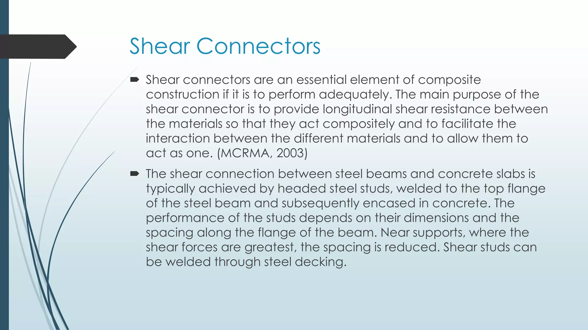 Shear Connectors
 Shear connectors are an essential element of composite
construction if it is to perform adequately. The main purpose of the
shear connector is to provide longitudinal shear resistance between
the materials so that they act compositely and to facilitate the
interaction between the different materials and to allow them to
act as one. (MCRMA, 2003)
 The shear connection between steel beams and concrete slabs is
typically achieved by headed steel studs, welded to the top flange
of the steel beam and subsequently encased in concrete. The
performance of the studs depends on their dimensions and the
spacing along the flange of the beam. Near supports, where the
shear forces are greatest, the spacing is reduced. Shear studs can
be welded through steel decking.
 
