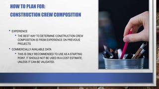 HOW TO PLAN FOR:
CONSTRUCTION CREW COMPOSITION
• EXPERIENCE
• THE BEST WAY TO DETERMINE CONSTRUCTION CREW
COMPOSITION IS FROM EXPERIENCE ON PREVIOUS
PROJECTS
• COMMERCIALLY AVAILABLE DATA
• THIS IS ONLY RECOMMENDED TO USE AS A STARTING
POINT. IT SHOULD NOT BE USED IN A COST ESTIMATE,
UNLESS IT CAN BE VALIDATED.
 
