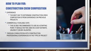 HOW TO PLAN FOR:
CONSTRUCTION CREW COMPOSITION
• EXPERIENCE
• THE BEST WAY TO DETERMINE CONSTRUCTION CREW
COMPOSITION IS FROM EXPERIENCE ON PREVIOUS
PROJECTS
• COMMERCIALLY AVAILABLE DATA
• THIS IS ONLY RECOMMENDED TO USE AS A STARTING
POINT. IT SHOULD NOT BE USED IN A COST ESTIMATE,
UNLESS IT CAN BE VALIDATED.
• THROUGH CONSULTATION WITH CONSTRUCTION
PROFESSIONALS EXPERIENCED IN THE TYPE OF PROJECT
 