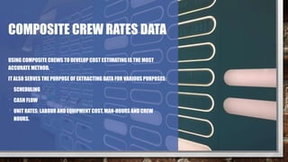 COMPOSITE CREW RATES DATA
USING COMPOSITE CREWS TO DEVELOP COST ESTIMATING IS THE MOST
ACCURATE METHOD.
IT ALSO SERVES THE PURPOSE OF EXTRACTING DATA FOR VARIOUS PURPOSES:
• SCHEDULING
• CASH FLOW
• UNIT RATES: LABOUR AND EQUIPMENT COST, MAN-HOURS AND CREW
HOURS.
 