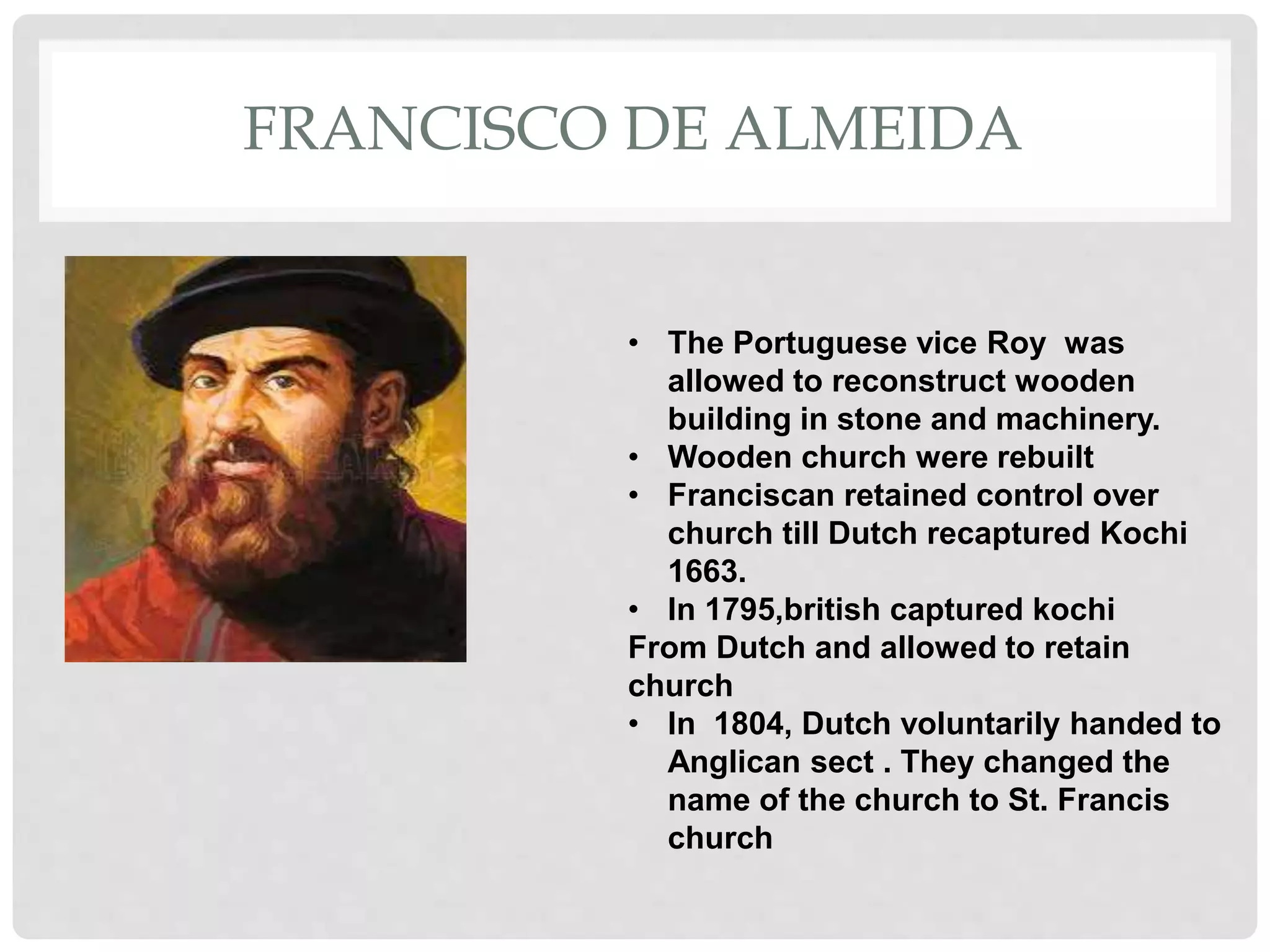 FRANCISCO DE ALMEIDA
• The Portuguese vice Roy was
allowed to reconstruct wooden
building in stone and machinery.
• Wooden church were rebuilt
• Franciscan retained control over
church till Dutch recaptured Kochi
1663.
• In 1795,british captured kochi
From Dutch and allowed to retain
church
• In 1804, Dutch voluntarily handed to
Anglican sect . They changed the
name of the church to St. Francis
church
 