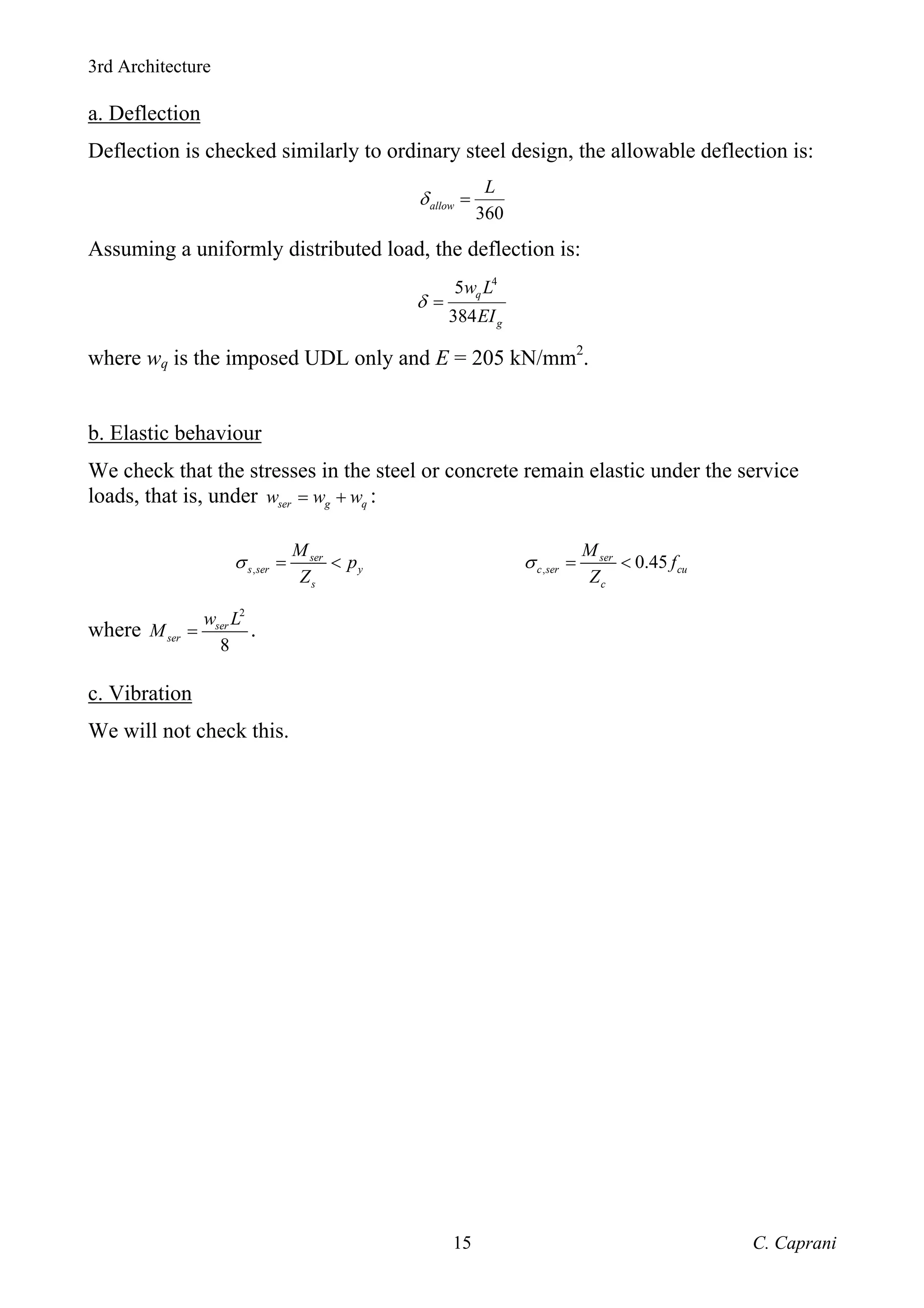 3rd Architecture
C. Caprani
15
a. Deflection
Deflection is checked similarly to ordinary steel design, the allowable deflection is:
360
allow
L
δ =
Assuming a uniformly distributed load, the deflection is:
4
5
384
q
g
w L
EI
δ =
where wq is the imposed UDL only and E = 205 kN/mm2
.
b. Elastic behaviour
We check that the stresses in the steel or concrete remain elastic under the service
loads, that is, under ser g q
w w w
= + :
,
ser
s ser y
s
M
p
Z
σ = < , 0.45
ser
c ser cu
c
M
f
Z
σ = <
where
2
8
ser
ser
w L
M = .
c. Vibration
We will not check this.
 