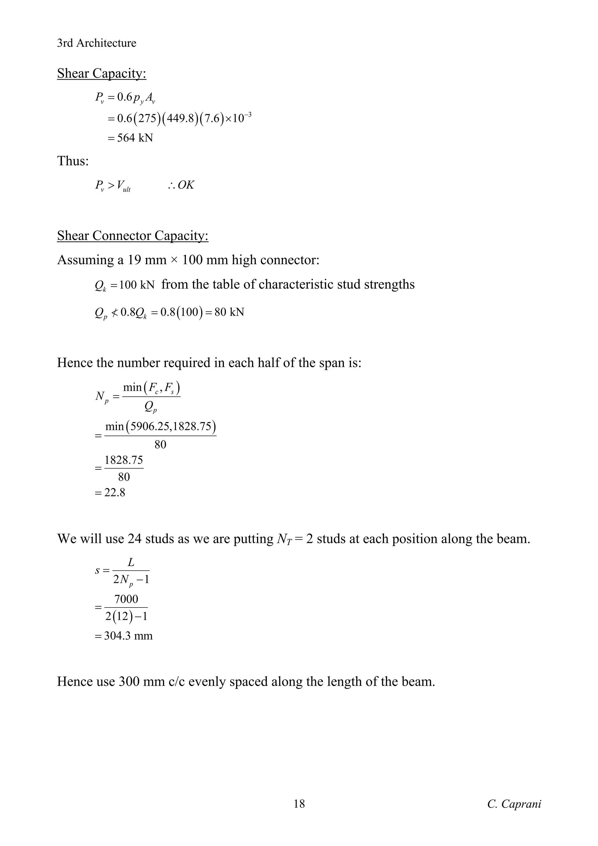 3rd Architecture
C. Caprani
18
Shear Capacity:
( )( )( ) 3
0.6
0.6 275 449.8 7.6 10
564 kN
v y v
P p A
−
=
= ×
=
Thus:
v ult
P V OK
> ∴
Shear Connector Capacity:
Assuming a 19 mm × 100 mm high connector:
100 kN
k
Q = from the table of characteristic stud strengths
( )
0.8 0.8 100 80 kN
p k
Q Q
< = =
/
Hence the number required in each half of the span is:
( )
( )
min ,
min 5906.25,1828.75
80
1828.75
80
22.8
c s
p
p
F F
N
Q
=
=
=
=
We will use 24 studs as we are putting NT = 2 studs at each position along the beam.
( )
2 1
7000
2 12 1
304.3 mm
p
L
s
N
=
−
=
−
=
Hence use 300 mm c/c evenly spaced along the length of the beam.
 