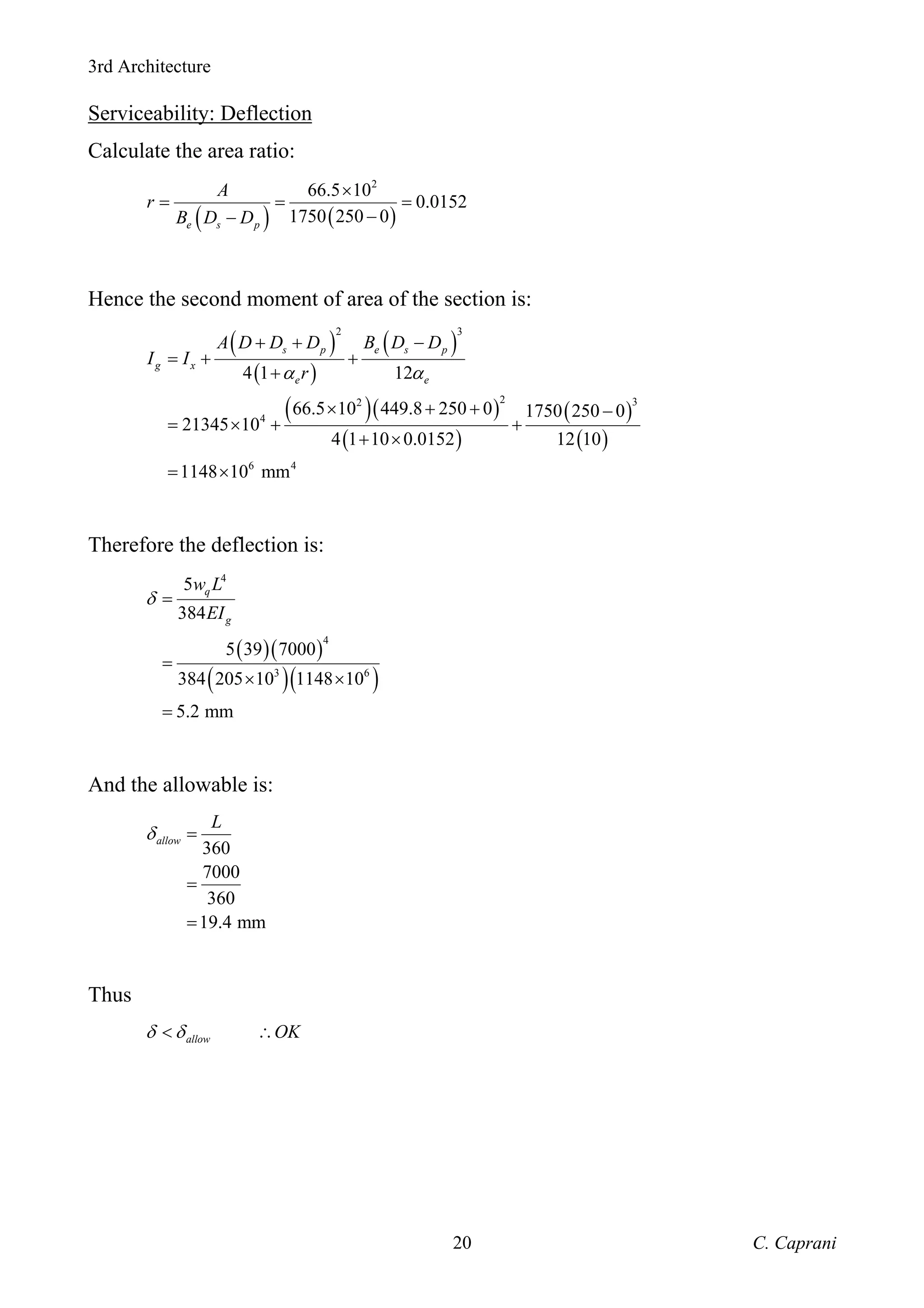 3rd Architecture
C. Caprani
20
Serviceability: Deflection
Calculate the area ratio:
( ) ( )
2
66.5 10
0.0152
1750 250 0
e s p
A
r
B D D
×
= = =
−
−
Hence the second moment of area of the section is:
( )
( )
( )
( )( )
( )
( )
( )
2 3
2 3
2
4
6 4
4 1 12
66.5 10 449.8 250 0 1750 250 0
21345 10
4 1 10 0.0152 12 10
1148 10 mm
s p e s p
g x
e e
A D D D B D D
I I
r
α α
+ + −
= + +
+
× + + −
= × + +
+ ×
= ×
Therefore the deflection is:
( )( )
( )( )
4
4
3 6
5
384
5 39 7000
384 205 10 1148 10
5.2 mm
q
g
w L
EI
δ =
=
× ×
=
And the allowable is:
360
7000
360
19.4 mm
allow
L
δ =
=
=
Thus
allow OK
δ δ
< ∴
 
