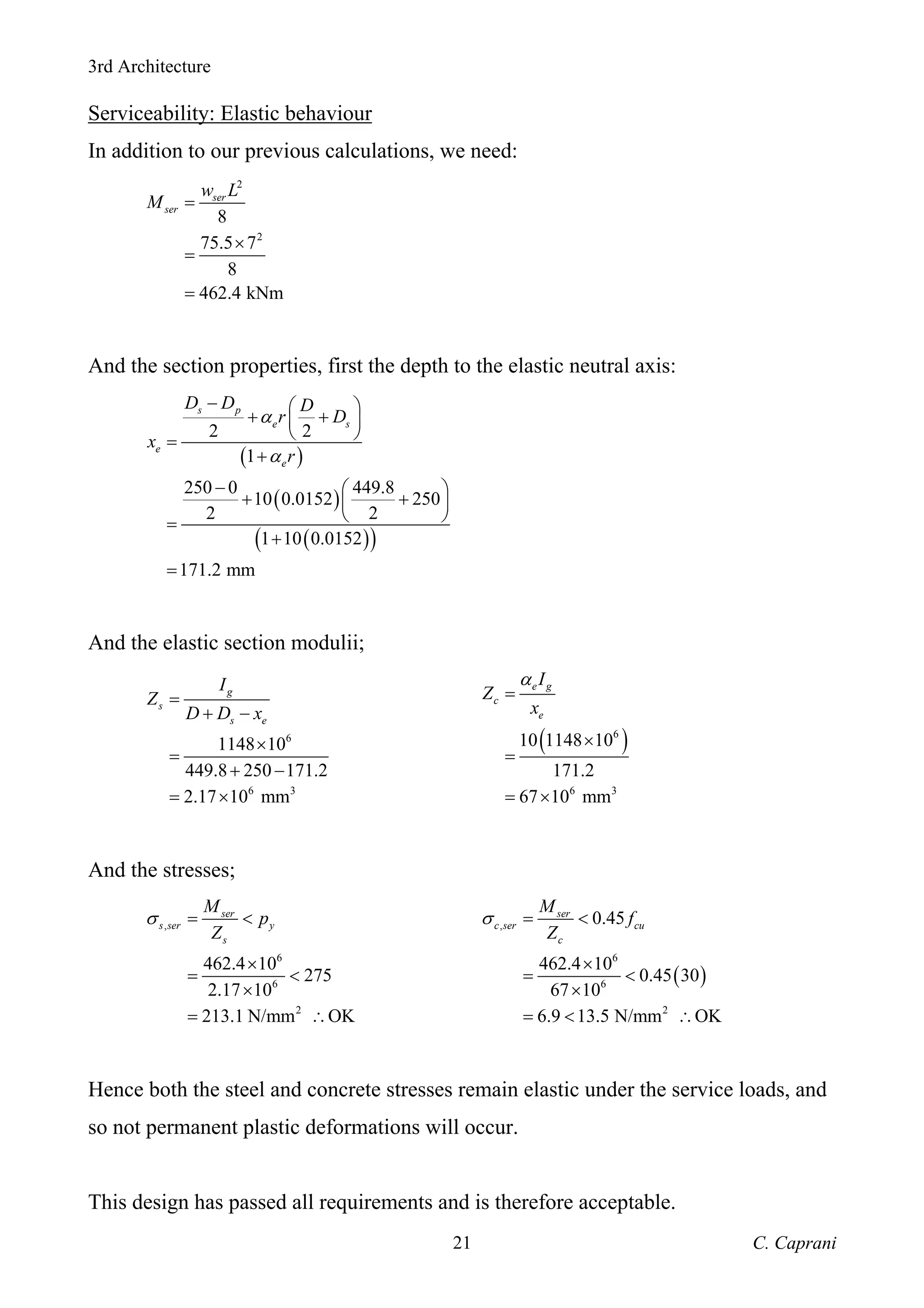 3rd Architecture
C. Caprani
21
Serviceability: Elastic behaviour
In addition to our previous calculations, we need:
2
2
8
75.5 7
8
462.4 kNm
ser
ser
w L
M =
×
=
=
And the section properties, first the depth to the elastic neutral axis:
( )
( )
( )
( )
2 2
1
250 0 449.8
10 0.0152 250
2 2
1 10 0.0152
171.2 mm
s p
e s
e
e
D D D
r D
x
r
α
α
− ⎛ ⎞
+ +
⎜ ⎟
⎝ ⎠
=
+
− ⎛ ⎞
+ +
⎜ ⎟
⎝ ⎠
=
+
=
And the elastic section modulii;
6
6 3
1148 10
449.8 250 171.2
2.17 10 mm
g
s
s e
I
Z
D D x
=
+ −
×
=
+ −
= ×
( )
6
6 3
10 1148 10
171.2
67 10 mm
e g
c
e
I
Z
x
α
=
×
=
= ×
And the stresses;
,
6
6
2
462.4 10
275
2.17 10
213.1 N/mm OK
ser
s ser y
s
M
p
Z
σ = <
×
= <
×
= ∴
( )
,
6
6
2
0.45
462.4 10
0.45 30
67 10
6.9 13.5 N/mm OK
ser
c ser cu
c
M
f
Z
σ = <
×
= <
×
= < ∴
Hence both the steel and concrete stresses remain elastic under the service loads, and
so not permanent plastic deformations will occur.
This design has passed all requirements and is therefore acceptable.
 