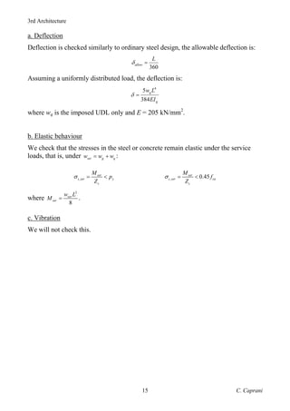 3rd Architecture
C. Caprani
15
a. Deflection
Deflection is checked similarly to ordinary steel design, the allowable deflection is:
360
allow
L
δ =
Assuming a uniformly distributed load, the deflection is:
4
5
384
q
g
w L
EI
δ =
where wq is the imposed UDL only and E = 205 kN/mm2
.
b. Elastic behaviour
We check that the stresses in the steel or concrete remain elastic under the service
loads, that is, under ser g q
w w w
= + :
,
ser
s ser y
s
M
p
Z
σ = < , 0.45
ser
c ser cu
c
M
f
Z
σ = <
where
2
8
ser
ser
w L
M = .
c. Vibration
We will not check this.
 