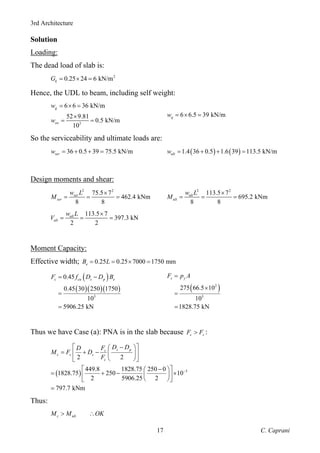 3rd Architecture
C. Caprani
17
Solution
Loading:
The dead load of slab is:
2
0.25 24 6 kN/m
k
G = × =
Hence, the UDL to beam, including self weight:
3
6 6 36 kN/m
52 9.81
0.5 kN/m
10
g
sw
w
w
= × =
×
= =
6 6.5 39 kN/m
q
w = × =
So the serviceability and ultimate loads are:
36 0.5 39 75.5 kN/m
ser
w = + + = ( ) ( )
1.4 36 0.5 1.6 39 113.5 kN/m
ult
w = + + =
Design moments and shear:
2 2
75.5 7
462.4 kNm
8 8
ser
ser
w L
M
×
= = =
2 2
113.5 7
695.2 kNm
8 8
ult
ult
w L
M
×
= = =
113.5 7
397.3 kN
2 2
ult
ult
w L
V
×
= = =
Moment Capacity:
Effective width; 0.25 0.25 7000 1750 mm
e
B L
= = × =
( )
( )( )( )
3
0.45
0.45 30 250 1750
10
5906.25 kN
c cu s p e
F f D D B
= −
=
=
( )
2
3
275 66.5 10
10
1828.75 kN
s y
F p A
=
×
=
=
Thus we have Case (a): PNA is in the slab because c s
F F
> :
( ) 3
2 2
449.8 1828.75 250 0
1828.75 250 10
2 5906.25 2
797.7 kNm
s p
s
c s s
c
D D
F
D
M F D
F
−
⎡ ⎤
−
⎛ ⎞
= + −
⎢ ⎥
⎜ ⎟
⎝ ⎠
⎣ ⎦
⎡ ⎤
−
⎛ ⎞
= + − ×
⎜ ⎟
⎢ ⎥
⎝ ⎠
⎣ ⎦
=
Thus:
c ult
M M OK
> ∴
 
