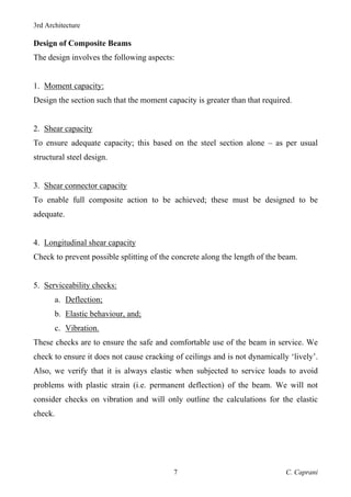 3rd Architecture
C. Caprani
7
Design of Composite Beams
The design involves the following aspects:
1. Moment capacity:
Design the section such that the moment capacity is greater than that required.
2. Shear capacity
To ensure adequate capacity; this based on the steel section alone – as per usual
structural steel design.
3. Shear connector capacity
To enable full composite action to be achieved; these must be designed to be
adequate.
4. Longitudinal shear capacity
Check to prevent possible splitting of the concrete along the length of the beam.
5. Serviceability checks:
a. Deflection;
b. Elastic behaviour, and;
c. Vibration.
These checks are to ensure the safe and comfortable use of the beam in service. We
check to ensure it does not cause cracking of ceilings and is not dynamically ‘lively’.
Also, we verify that it is always elastic when subjected to service loads to avoid
problems with plastic strain (i.e. permanent deflection) of the beam. We will not
consider checks on vibration and will only outline the calculations for the elastic
check.
 
