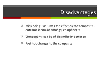 Disadvantages
 Misleading – assumes the effect on the composite
outcome is similar amongst components
 Components can be of dissimilar importance
 Post hoc changes to the composite
 