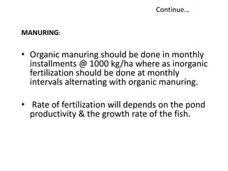 • Organic manuring should be done in monthly
installments @ 1000 kg/ha where as inorganic
fertilization should be done at monthly
intervals alternating with organic manuring.
• Rate of fertilization will depends on the pond
productivity & the growth rate of the fish.
MANURING:
Continue…
 