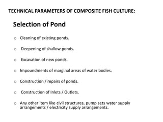 TECHNICAL PARAMETERS OF COMPOSITE FISH CULTURE:
o Cleaning of existing ponds.
o Deepening of shallow ponds.
o Excavation of new ponds.
o Impoundments of marginal areas of water bodies.
o Construction / repairs of ponds.
o Construction of Inlets / Outlets.
o Any other item like civil structures, pump sets water supply
arrangements / electricity supply arrangements.
Selection of Pond
 
