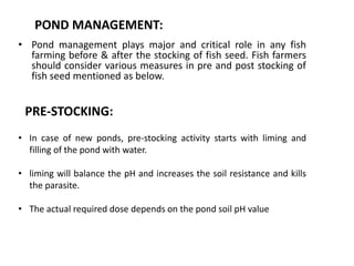 POND MANAGEMENT:
• Pond management plays major and critical role in any fish
farming before & after the stocking of fish seed. Fish farmers
should consider various measures in pre and post stocking of
fish seed mentioned as below.
PRE-STOCKING:
• In case of new ponds, pre-stocking activity starts with liming and
filling of the pond with water.
• liming will balance the pH and increases the soil resistance and kills
the parasite.
• The actual required dose depends on the pond soil pH value
 