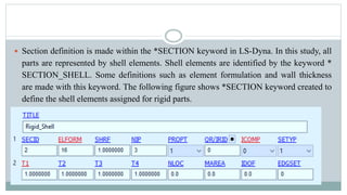  Section definition is made within the *SECTION keyword in LS-Dyna. In this study, all
parts are represented by shell elements. Shell elements are identified by the keyword *
SECTION_SHELL. Some definitions such as element formulation and wall thickness
are made with this keyword. The following figure shows *SECTION keyword created to
define the shell elements assigned for rigid parts.
 
