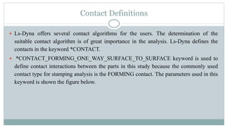 Contact Definitions
 Ls-Dyna offers several contact algorithms for the users. The determination of the
suitable contact algorithm is of great importance in the analysis. Ls-Dyna defines the
contacts in the keyword *CONTACT.
 *CONTACT_FORMING_ONE_WAY_SURFACE_TO_SURFACE keyword is used to
define contact interactions between the parts in this study because the commonly used
contact type for stamping analysis is the FORMING contact. The parameters used in this
keyword is shown the figure below.
 