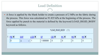 Load Definition
 A force is applied by the blank holder to create a pressure of 2 MPa on the fabric during
the process. This force was calculated as 91.835 kPa at the beginning of the process. The
force applied by punch to the material is defined by the keyword LOAD_RIGID_BODY
keyword as follows.
 