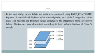  In the next study, carbon fabric and resin were combined using PART_COMPOSITE
keyword. A material and thickness value was assigned to each of the 3 integration points
used. The material and thickness values ​​assigned to the integration points are shown
below. Thicknesses were determined according to fiber volume fraction of Tabiei’s
sample.
 