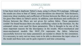 It has been tried to duplicate Tabiei’s study using Ls-Dyna FEA package. Although
the results are close to that of Tabiei, some deviations are observed. Yarn thickness,
transverse shear modulus and coefficient of friction between the fibers are not given
for glass fiber fabric in Tabiei's article. In addition, yarn thickness and coefficient of
friction between the fibers are not given for carbon fabric. These parameters
couldn’t be found because there are many conflicting values in the literature. So, the
estimated values ​​were used for these parameters. This is thought to be one of the
most important reasons for the discrepancy in the results. Micro-mechanical and
meso-mechanical models like MAT_234 represents the fabric behaviour
successfully however too many parameters are needed to obtain for the simulation.
It is necessary to carry out too many tests to be able to determine the input values in
the model and these tests can be quite expensive and time consuming.
CONCLUSION
 