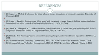 REFERENCES
 [1] Ivanov I., Method development for finite element impact simulations of composite materials, University of
Cincinnati, 2002.

 [2] Ivanov I., Tabiei A., Loosely woven fabric model with viscoelastic crimped fibres for ballistic impact simulations,
International Journal for Numerical Methods in Engineering, 61, 1565-1583, 2004.

 [3] Tabiei A., Murugesan R., Thermal structural forming simulation of carbon and glass fiber reinforced plastics
composites, International Journal of Composite Materials, 5(6), 182-194, 2015.

 [4] Sözen L., Boru bükme operasyonu sonucunda meydana gelen geri yaylanma miktarının öngörülmesi, TOBB ETÜ,
2011.
 [5] Livermore Software Technology Corporations (LSTC), LS-DYNA Keyword User’s Manual - Volume I, 2018.
 [6] Livermore Software Technology Corporations (LSTC), LS-DYNA Keyword User’s Manual - Volume II, 2018.
 