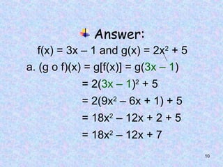10
Answer:
f(x) = 3x – 1 and g(x) = 2x2
+ 5
a. (g o f)(x) = g[f(x)] = g(3x – 1)
= 2(3x – 1)2
+ 5
= 2(9x2
– 6x + 1) + 5
= 18x2
– 12x + 2 + 5
= 18x2
– 12x + 7
 