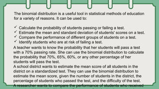 The binomial distribution is a useful tool in statistical methods of education
for a variety of reasons. It can be used to:
 Calculate the probability of students passing or failing a test.
 Estimate the mean and standard deviation of students' scores on a test.
 Compare the performance of different groups of students on a test.
 Identify students who are at risk of failing a test.
A teacher wants to know the probability that her students will pass a test
with a 70% passing rate. She can use the binomial distribution to calculate
the probability that 70%, 65%, 60%, or any other percentage of her
students will pass the test.
A school district wants to estimate the mean score of all students in the
district on a standardized test. They can use the binomial distribution to
estimate the mean score, given the number of students in the district, the
percentage of students who passed the test, and the difficulty of the test.
A researcher wants to compare the performance of students who received
 