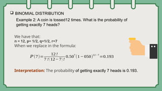  BINOMIAL DISTRIBUTION
Example 2: A coin is tossed12 times. What is the probability of
getting exactly 7 heads?
We have that:
n = 12, p= 1/2, q=1/2, r=7
When we replace in the formula:
Interpretation: The probability of getting exactly 7 heads is 0.193.
𝑃 (7)=
12 !
7 !(12− 7) !
0.50
7
(1− 050)
12−7
=0.193
 