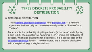 TYPES DISCRETE PROBABILITY
DISTRIBUTION
 BERNOULLI DISTRIBUTION
- is a discrete probability distribution for a Bernoulli trial — a random
experiment that has only two outcomes (usually called a “Success” or a
“Failure”).
For example, the probability of getting a heads (a “success”) while flipping
a coin is 0.5. The probability of “failure” is 1 – P (1 minus the probability of
success, which also equals 0.5 for a coin toss). It is a special case of the
binomial distribution for n = 1. In other words, it is a binomial distribution
with a single trial (e.g. a single coin toss).
 