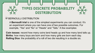 TYPES DISCRETE PROBABILITY
DISTRIBUTION
 BERNOULLI DISTRIBUTION
A Bernoulli trial is one of the simplest experiments you can conduct. It’s
an experiment where you can have one of two possible outcomes. For
example, “Yes” and “No” or “Heads” and “Tails.” A few examples:
Coin tosses: record how many coins land heads up and how many land tails up.
Births: how many boys are born and how many girls are born each day.
Rolling Dice: the probability of a roll of two die resulting in a double six.
 