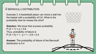  BERNOULLI DISTRIBUTION
Example 3. A basketball player can shoot a ball into
the basket with a probability of 0.6. What is the
probability that he misses the shot?
Solution: We know that success probability
P (X = 1) = p = 0.6
Thus, probability of failure is
P (X = 0) = 1 - p = 1 - 0.6 = 0.4
Answer: The probability of failure of the Bernoulli
distribution is 0.4
 
