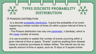 TYPES DISCRETE PROBABILITY
DISTRIBUTION
 POISSON DISTRIBUTION
-Is a discrete probability distribution. It gives the probability of an event
happening a certain number of times (k) within a given interval of time or
space.
- The Poisson distribution has only one parameter, λ (lambda), which is
the mean number of events.
-it is use to predict or explain the number of events occurring within a
given interval of time or space. “Events” could be anything from disease
cases to customer purchases to meteor strikes. The interval can be any
specific amount of time or space, such as 10 days or 5 square inches.
 