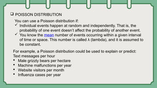  POISSON DISTRIBUTION
You can use a Poisson distribution if:
 Individual events happen at random and independently. That is, the
probability of one event doesn’t affect the probability of another event.
 You know the mean number of events occurring within a given interval
of time or space. This number is called λ (lambda), and it is assumed to
be constant.
For example, a Poisson distribution could be used to explain or predict:
Text messages per hour
 Male grizzly bears per hectare
 Machine malfunctions per year
 Website visitors per month
 Influenza cases per year
 