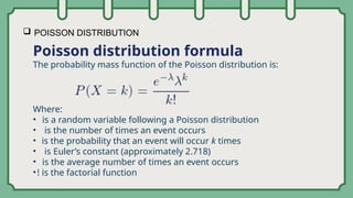  POISSON DISTRIBUTION
Poisson distribution formula
The probability mass function of the Poisson distribution is:
Where:
• is a random variable following a Poisson distribution
• is the number of times an event occurs
• is the probability that an event will occur k times
• is Euler’s constant (approximately 2.718)
• is the average number of times an event occurs
•! is the factorial function
 