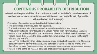 CONTINOUS PROBABILITY DISTRIBUTION
-describes the probabilities of a continuous random variable's possible values. A
continuous random variable has an infinite and uncountable set of possible
values (known as the range).
Properties of a continuous probability distribution include:
• The outcomes are measured, not counted.
• The entire area under the curve and above the x-axis is equal to one.
• Probability is found for intervals of x values rather than for individual x values.
• P(c<x<d) is the probability that the random variable X is in the interval between the
values c and d. P(c<x<d) is the area under the curve, above the x-axis, to the right
of c and the left of d.
• P(x=c)=0 The probability that x takes on any single individual value is zero. The area
below the curve, above the x-axis, and between x=c and x=c has no width, and
therefore no area (area =0area =0). Since the probability is equal to the area, the probability is also zero.
• P(c<x<d) is the same as P(c≤x≤d) because probability is equal to area.
 