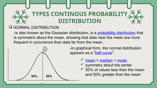 TYPES CONTINOUS PROBABILITY
DISTRIBUTION
 NORMAL DISTRIBUTION
-is also known as the Gaussian distribution, is a probability distribution that
is symmetric about the mean, showing that data near the mean are more
frequent in occurrence than data far from the mean.
-In graphical form, the normal distribution
appears as a "bell curve".
 mean = median = mode
 symmetry about the center
 50% of values less than the mean
and 50% greater than the mean
Mean
Median
Mode
50% 50%
 