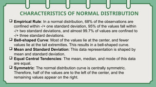 CHARACTERISTICS OF NORMAL DISTRIBUTION
 Empirical Rule: In a normal distribution, 68% of the observations are
confined within -/+ one standard deviation, 95% of the values fall within
-/+ two standard deviations, and almost 99.7% of values are confined to
-/+ three standard deviations.
 Bell-shaped Curve: Most of the values lie at the center, and fewer
values lie at the tail extremities. This results in a bell-shaped curve.
 Mean and Standard Deviation: This data representation is shaped by
mean and standard deviation.
 Equal Central Tendencies: The mean, median, and mode of this data
are equal.
 Symmetric: The normal distribution curve is centrally symmetric.
Therefore, half of the values are to the left of the center, and the
remaining values appear on the right.
 