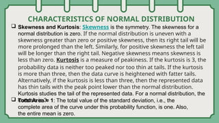CHARACTERISTICS OF NORMAL DISTRIBUTION
 Skewness and Kurtosis: Skewness is the symmetry. The skewness for a
normal distribution is zero. If the normal distribution is uneven with a
skewness greater than zero or positive skewness, then its right tail will be
more prolonged than the left. Similarly, for positive skewness the left tail
will be longer than the right tail. Negative skewness means skewness is
less than zero. Kurtosis is a measure of peakiness. If the kurtosis is 3, the
probability data is neither too peaked nor too thin at tails. If the kurtosis
is more than three, then the data curve is heightened with fatter tails.
Alternatively, if the kurtosis is less than three, then the represented data
has thin tails with the peak point lower than the normal distribution.
Kurtosis studies the tail of the represented data. For a normal distribution, the
kurtosis is 3.
 Total Area = 1: The total value of the standard deviation, i.e., the
complete area of the curve under this probability function, is one. Also,
the entire mean is zero.
 