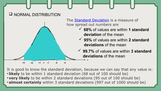  NORMAL DISTRIBUTION
 68% of values are within 1 standard
deviation of the mean
+1 -1
+2 -2
+3 -3
 95% of values are within 2 standard
deviations of the mean
 99.7% of values are within 3 standard
deviations of the mean
The Standard Deviation is a measure of
how spread out numbers are
It is good to know the standard deviation, because we can say that any value is:
• likely to be within 1 standard deviation (68 out of 100 should be)
• very likely to be within 2 standard deviations (95 out of 100 should be)
• almost certainly within 3 standard deviations (997 out of 1000 should be)
 