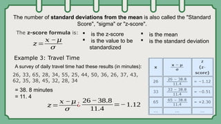 The number of standard deviations from the mean is also called the "Standard
Score", "sigma" or "z-score".
 is the z-score
 is the value to be
standardized
26, 33, 65, 28, 34, 55, 25, 44, 50, 36, 26, 37, 43,
62, 35, 38, 45, 32, 28, 34
The z-score formula is:
𝑧=
𝑥 −𝜇
𝜎
Example 3: Travel Time
A survey of daily travel time had these results (in minutes):
= 38. 8 minutes
= 11. 4
 is the mean
 is the standard deviation
𝑧=
𝑥 −𝜇
𝜎
¿
26 −38.8
11.4
=−1.12
 