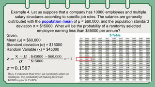 Example 4. Let us suppose that a company has 10000 employees and multiple
salary structures according to specific job roles. The salaries are generally
distributed with the population mean of µ = $60,000, and the population standard
deviation σ = $15000. What will be the probability of a randomly selected
employee earning less than $45000 per annum?
Given,
Mean (µ) = $60,000
Standard deviation (σ) = $15000
Random Variable (x) = $45000
𝑧=
𝑥 −𝜇
𝜎
¿
$45000 −$60,000
$15000
=−1
𝑧=0.1587
Thus, it indicated that when we randomly select an
employee, the probability of making less than
$45000 a year is 15.87%.
 