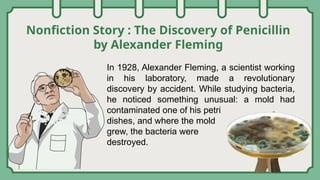 Nonfiction Story : The Discovery of Penicillin
by Alexander Fleming
In 1928, Alexander Fleming, a scientist working
in his laboratory, made a revolutionary
discovery by accident. While studying bacteria,
he noticed something unusual: a mold had
contaminated one of his petri
dishes, and where the mold
grew, the bacteria were
destroyed.
 