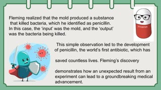 Fleming realized that the mold produced a substance
that killed bacteria, which he identified as penicillin.
In this case, the ‘input’ was the mold, and the ‘output’
was the bacteria being killed.
This simple observation led to the development
of penicillin, the world’s first antibiotic, which has
saved countless lives. Fleming’s discovery
demonstrates how an unexpected result from an
experiment can lead to a groundbreaking medical
advancement.
 