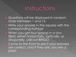  Questions will be displayed in random
  order between 1 and 16
 Write your answer in the square with the
  corresponding number
 When you get four spaces in a row
  filled, either horizontally, vertically, or
  diagonally, call out BINGO
 Come to the front to see if your answers
  are correct, and if they are, you win a
  prize!
 