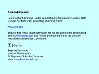 Acknowledgement I wish to thank Shawna Haider from Salt Lake Community College, Utah USA for her hard work in creating this PowerPoint. www.slcc.edu Shawna has kindly given permission for this resource to be downloaded from  www.mathxtc.com  and for it to be modified to suit the Western Australian Mathematics Curriculum.  Stephen Corcoran Head of Mathematics St Stephen’s School – Carramar www.ststephens.wa.edu.au 