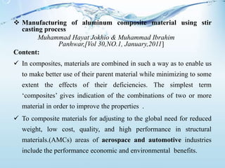 Manufacturing of aluminum composite material using stir
casting process
Muhammad Hayat Jokhio & Muhammad Ibrahim
Panhwar,[Vol 30,NO.1, January,2011]
Content:
 In composites, materials are combined in such a way as to enable us
to make better use of their parent material while minimizing to some
extent the effects of their deficiencies. The simplest term
‘composites’ gives indication of the combinations of two or more
material in order to improve the properties .
 To composite materials for adjusting to the global need for reduced
weight, low cost, quality, and high performance in structural
materials.(AMCs) areas of aerospace and automotive industries
include the performance economic and environmental benefits.
 
